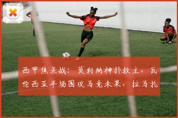 西甲焦点战:莫利纳神扑救主,瓦伦西亚半场围攻马竞未果,拉马扎尼错失良机