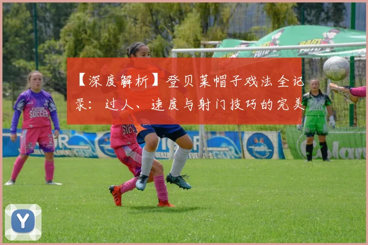 【深度解析】登贝莱帽子戏法全记录：过人、速度与射门技巧的完美融合