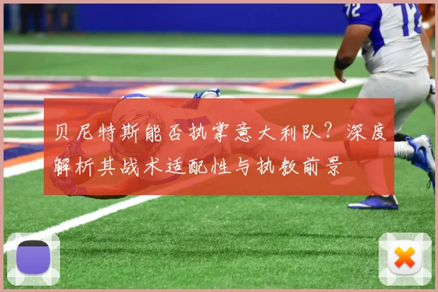 贝尼特斯能否执掌意大利队？深度解析其战术适配性与执教前景