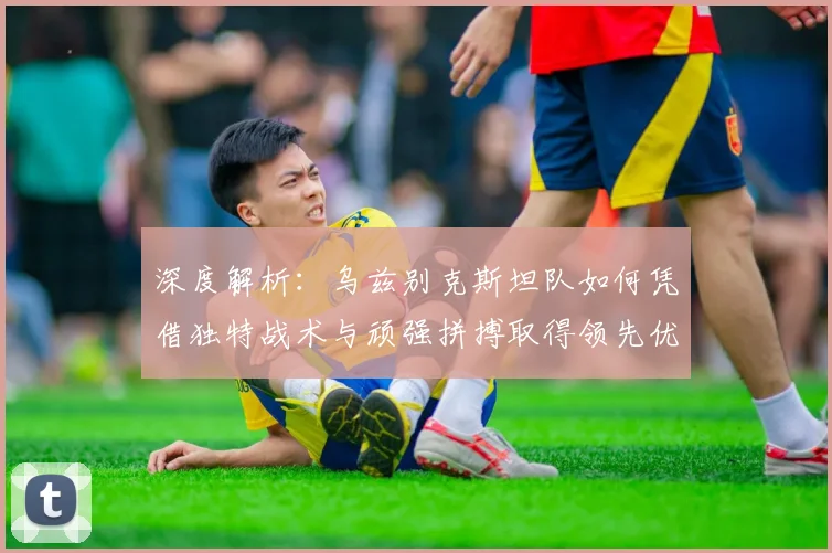 深度解析：乌兹别克斯坦队如何凭借独特战术与顽强拼搏取得领先优势
