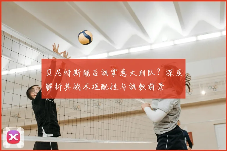 贝尼特斯能否执掌意大利队?深度解析其战术适配性与执教前景