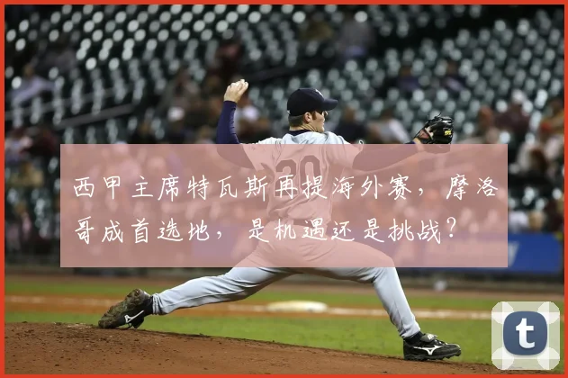 西甲主席特瓦斯再提海外赛,摩洛哥成首选地,是机遇还是挑战?