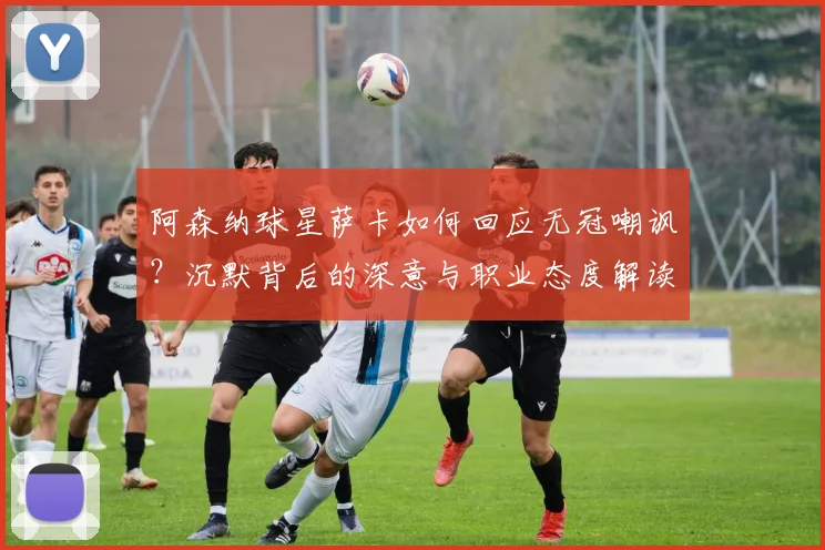 阿森纳球星萨卡如何回应无冠嘲讽？沉默背后的深意与职业态度解读
