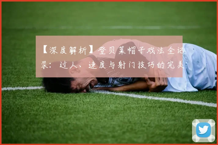 【深度解析】登贝莱帽子戏法全记录:过人、速度与射门技巧的完美融合